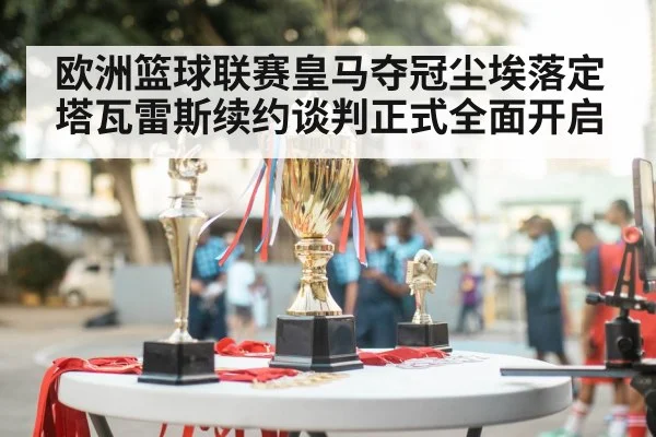 欧洲篮球联赛皇马夺冠尘埃落定塔瓦雷斯续约谈判正式全面开启
