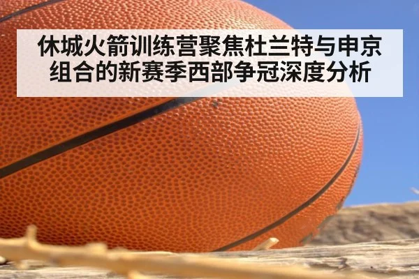休城火箭训练营聚焦杜兰特与申京组合的新赛季西部争冠深度分析
